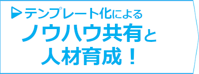 テンプレート化によるノウハウ共有と人材育成！